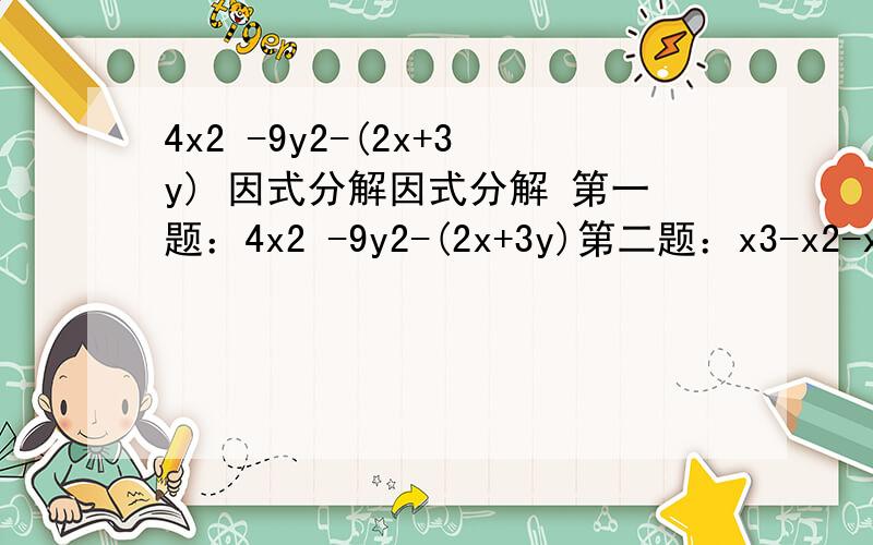 4x2 -9y2-(2x+3y) 因式分解因式分解 第一题：4x2 -9y2-(2x+3y)第二题：x3-x2-xy-y2-y3第三题：x3-2x2+2x-1第四题：a2-b2+b-1/4第五题：x2+2xy+y2+7x+7y-18