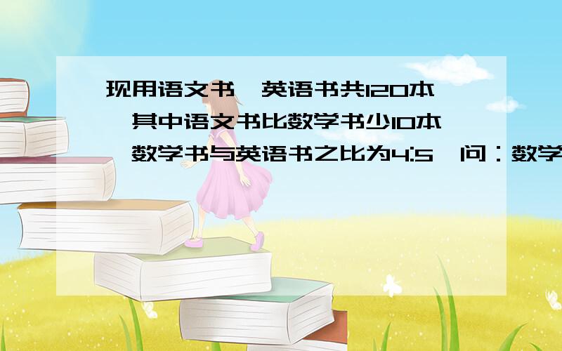 现用语文书,英语书共120本,其中语文书比数学书少10本,数学书与英语书之比为4:5,问：数学书、英语书各多少本