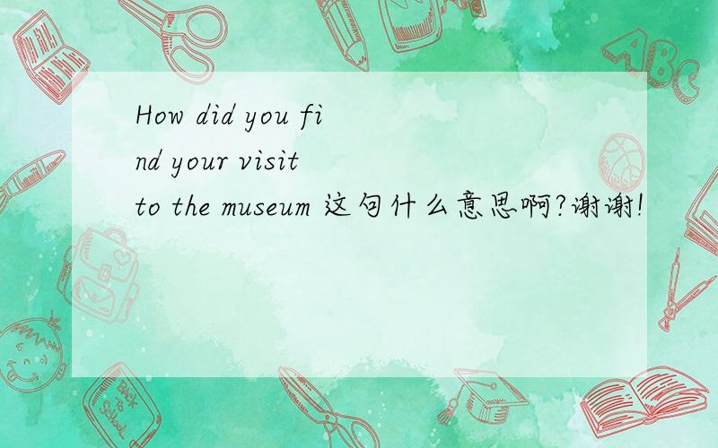 How did you find your visit to the museum 这句什么意思啊?谢谢!