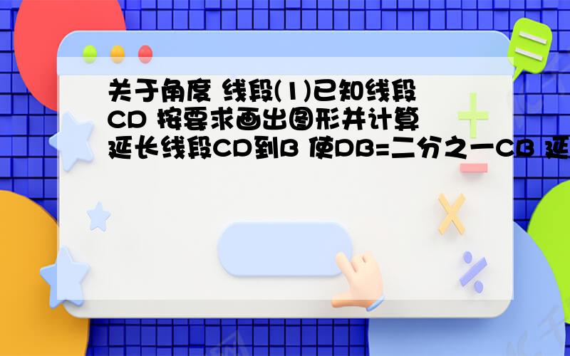 关于角度 线段(1)已知线段CD 按要求画出图形并计算 延长线段CD到B 使DB=二分之一CB 延长DC到点A 使AC=2DB 若AB=8 求出CD与AD的长度