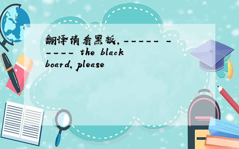 翻译请看黑板,----- ----- the blackboard,please