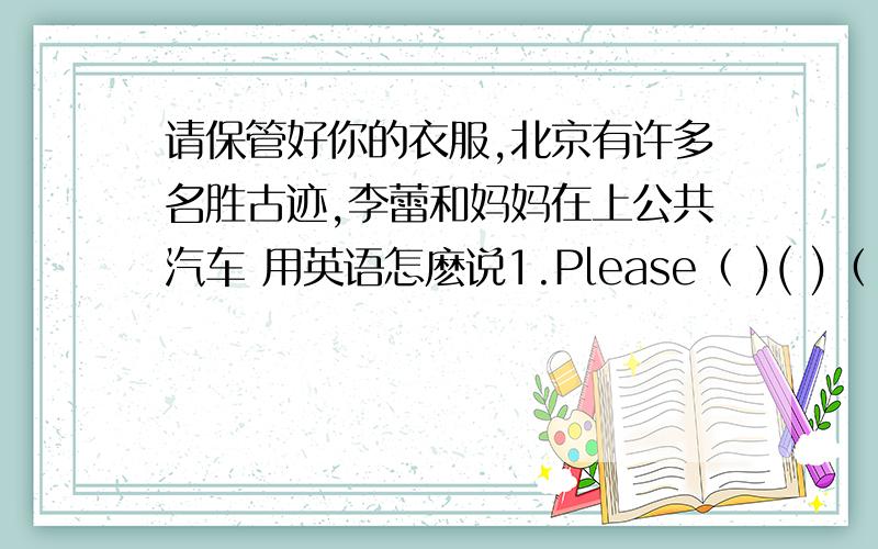 请保管好你的衣服,北京有许多名胜古迹,李蕾和妈妈在上公共汽车 用英语怎麽说1.Please（ )( )（ ）your ciouse.2.There are a lot of ( )( )( )in Beijing.3.LiLei and his mother （ ）（ ）（ )the bus.