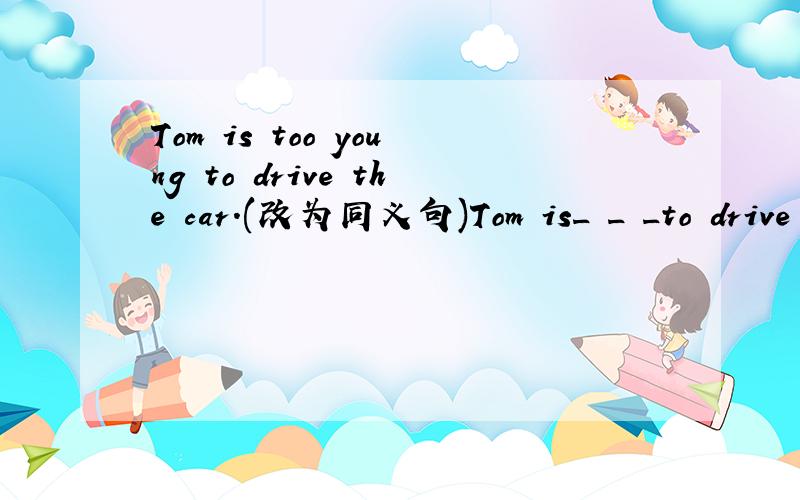 Tom is too young to drive the car.(改为同义句)Tom is_ _ _to drive the car.