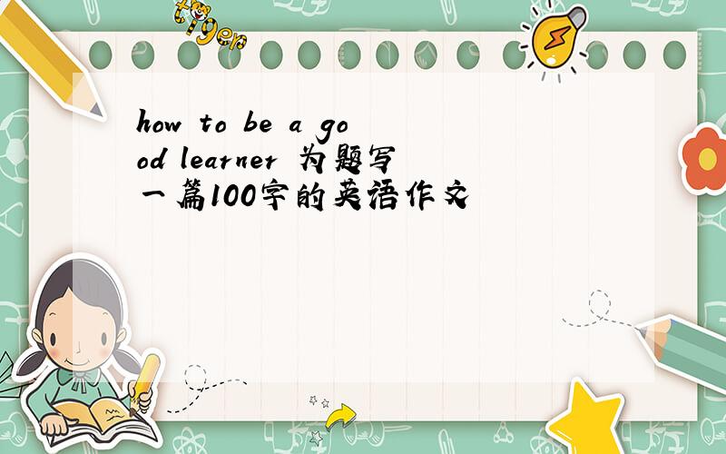 how to be a good learner 为题写一篇100字的英语作文