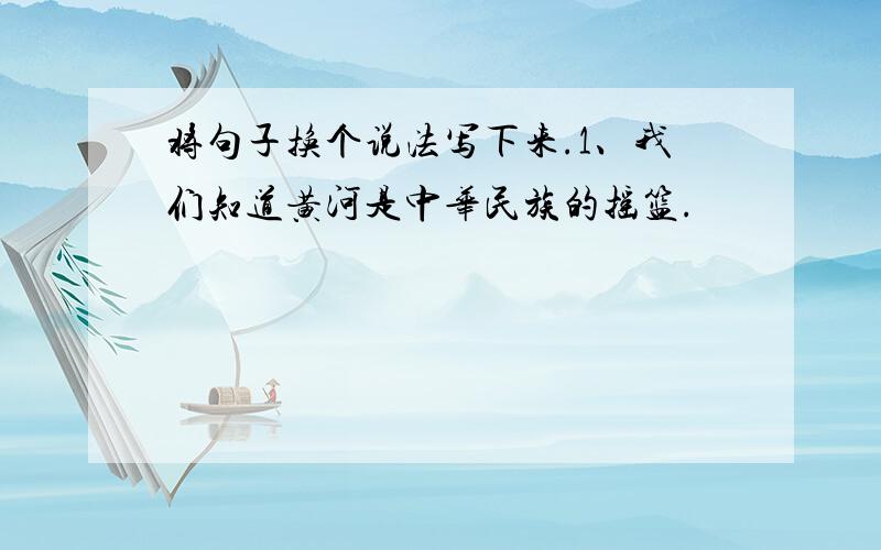 将句子换个说法写下来.1、我们知道黄河是中华民族的摇篮.
