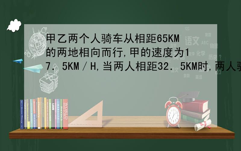 甲乙两个人骑车从相距65KM的两地相向而行,甲的速度为17．5KM／H,当两人相距32．5KM时,两人骑车的时间是