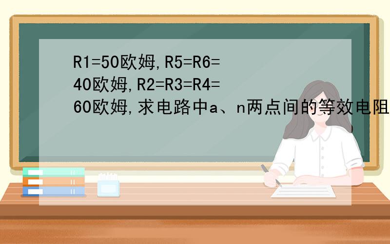 R1=50欧姆,R5=R6=40欧姆,R2=R3=R4=60欧姆,求电路中a、n两点间的等效电阻Ran