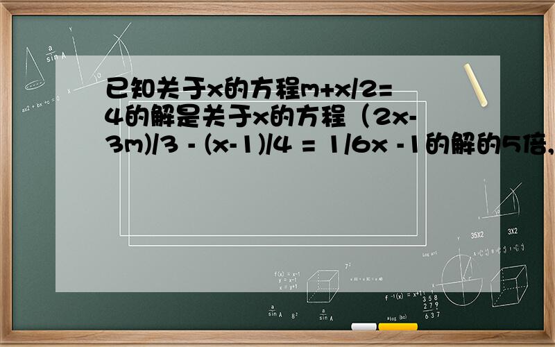 已知关于x的方程m+x/2=4的解是关于x的方程（2x-3m)/3 - (x-1)/4 = 1/6x -1的解的5倍,求这两个方程的解
