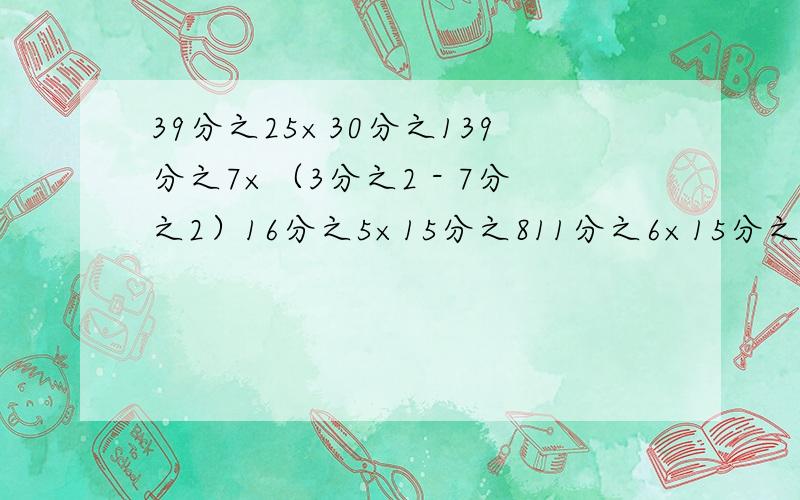 39分之25×30分之139分之7×（3分之2 - 7分之2）16分之5×15分之811分之6×15分之7×10就这四道题,要约分要列式哦,急答对了加N分