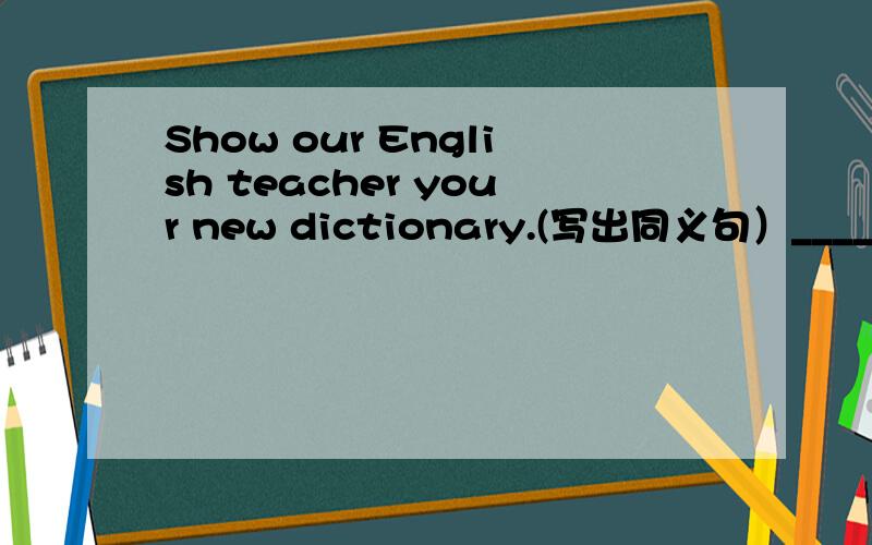 Show our English teacher your new dictionary.(写出同义句）______you new dictionary _________our English teacher.