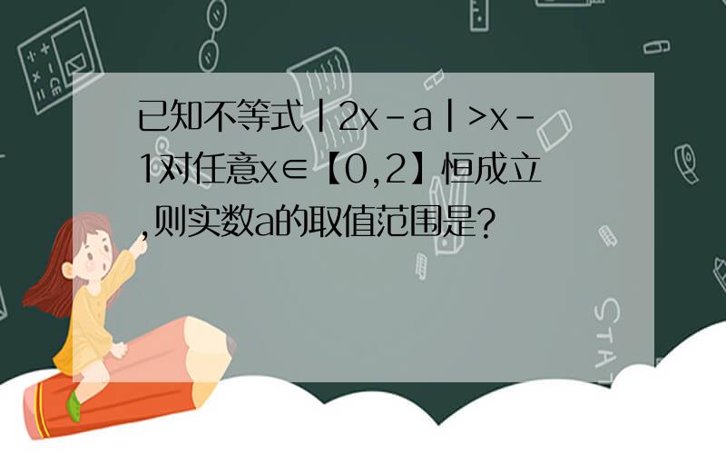 已知不等式|2x-a|>x-1对任意x∈【0,2】恒成立,则实数a的取值范围是?