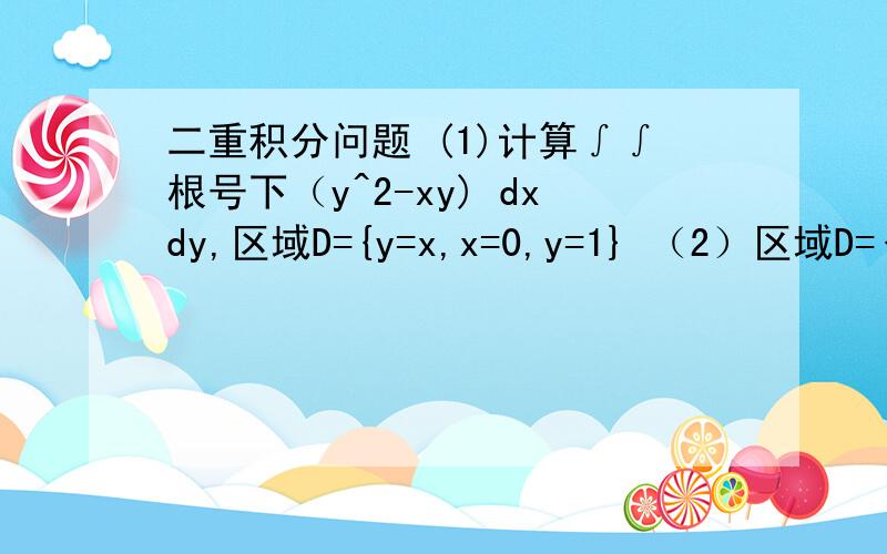 二重积分问题 (1)计算∫∫根号下（y^2-xy) dxdy,区域D={y=x,x=0,y=1} （2）区域D={(X,Y)| X^2+Y^2