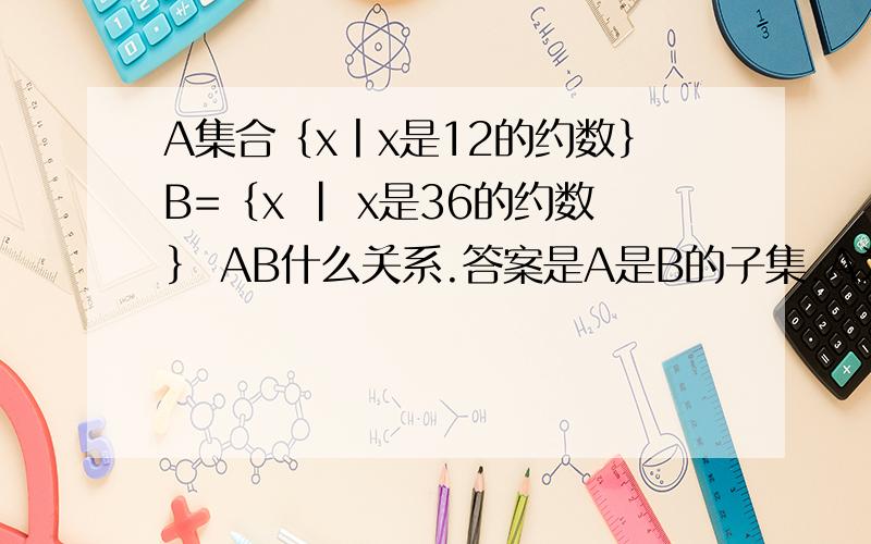 A集合｛x丨x是12的约数｝B=｛x | x是36的约数｝ AB什么关系.答案是A是B的子集.A为12的约数一定都为36的约数,但36的某些约数如18,36并不是12的约数,按照真子集的定义完全符合,为什么A不是B的真子