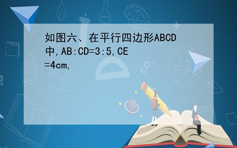 如图六、在平行四边形ABCD中,AB:CD=3:5,CE=4cm,