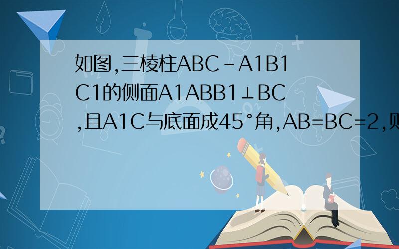 如图,三棱柱ABC-A1B1C1的侧面A1ABB1⊥BC,且A1C与底面成45°角,AB=BC=2,则该棱柱的最小体积为图我发不上来,不过不是直三棱柱,是斜三棱柱,上底为面A1B1C1,下底面为ABC,我真的很需要帮助,虽然我没分,但