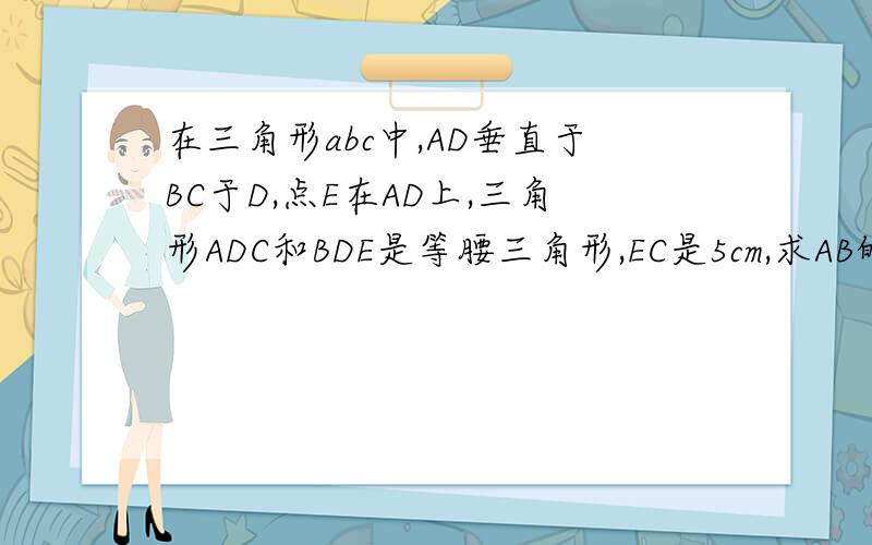在三角形abc中,AD垂直于BC于D,点E在AD上,三角形ADC和BDE是等腰三角形,EC是5cm,求AB的长BD不等于DC