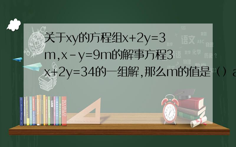 关于xy的方程组x+2y=3m,x-y=9m的解事方程3x+2y=34的一组解,那么m的值是（）a.2     b.-1      c.1      d.-2解释详细点