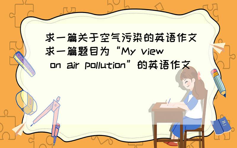 求一篇关于空气污染的英语作文求一篇题目为“My view on air pollution”的英语作文