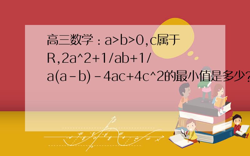 高三数学：a>b>0,c属于R,2a^2+1/ab+1/a(a-b)-4ac+4c^2的最小值是多少?求详解