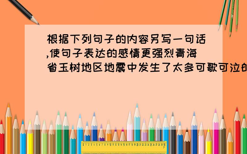 根据下列句子的内容另写一句话,使句子表达的感情更强烈青海省玉树地区地震中发生了太多可歌可泣的故事,让每一个中国人都非常感动.