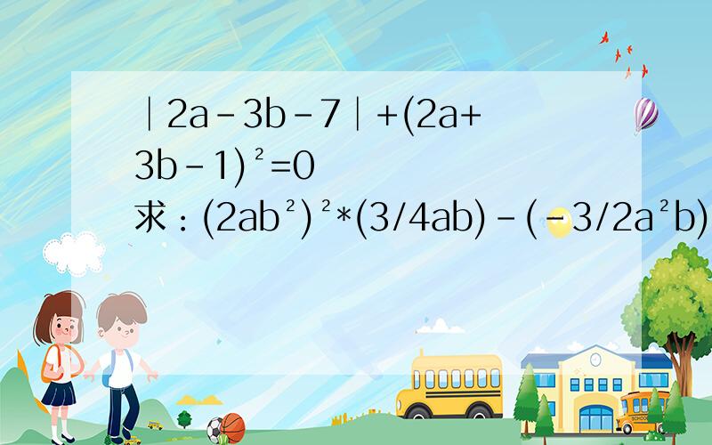 │2a-3b-7│+(2a+3b-1)²=0 求：(2ab²)²*(3/4ab)-(-3/2a²b)²的值要详细过程,蟹蟹了>0