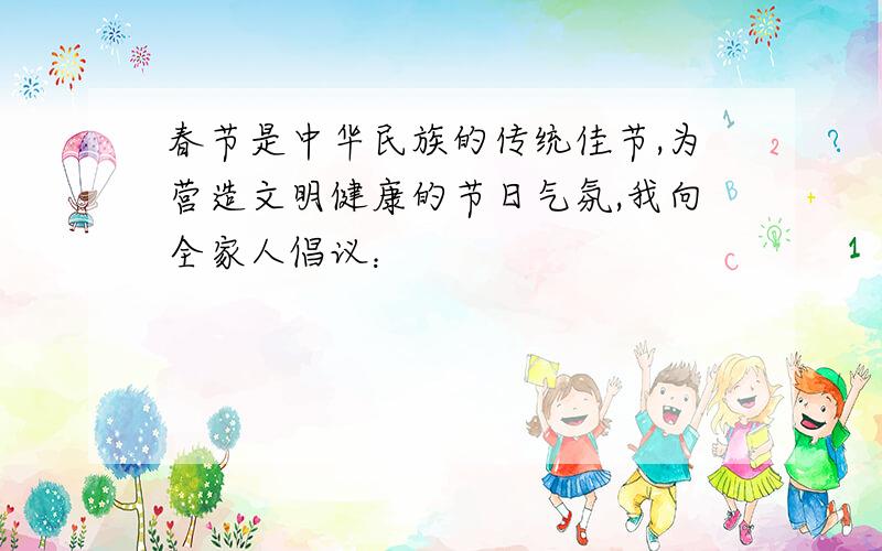 春节是中华民族的传统佳节,为营造文明健康的节日气氛,我向全家人倡议：