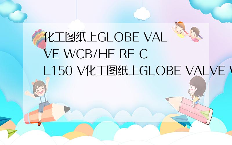 化工图纸上GLOBE VALVE WCB/HF RF CL150 V化工图纸上GLOBE VALVE WCB/HF RF CL150 VSFA1B04是什么意思