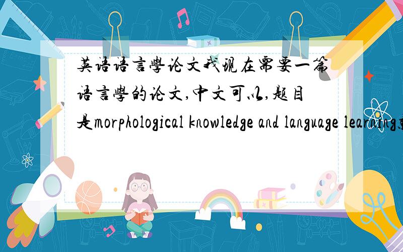 英语语言学论文我现在需要一篇语言学的论文,中文可以,题目是morphological knowledge and language learning就是关于形态法的知识,格式要求：摘要,关键词,引言,正文,总结,参考文献.今晚就要,若能完成