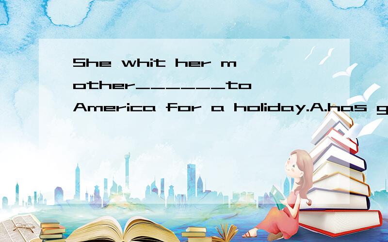 She whit her mother______to America for a holiday.A.has gone B.has been 选哪个啊为什么老师给的答案是A 但是为什么不选B啊