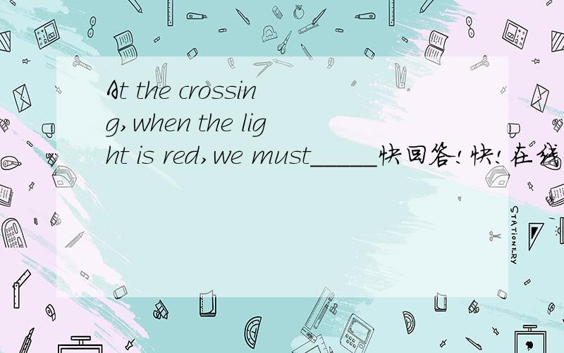 At the crossing,when the light is red,we must_____快回答!快!在线等!~!~!~!