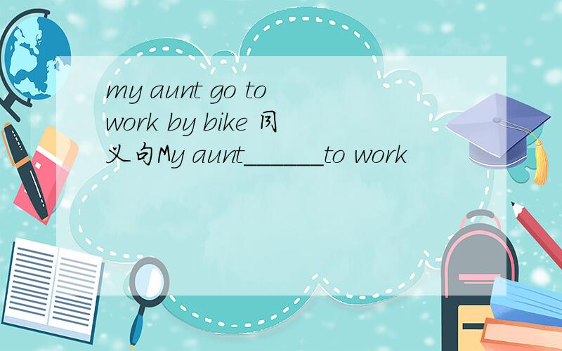my aunt go to work by bike 同义句My aunt______to work