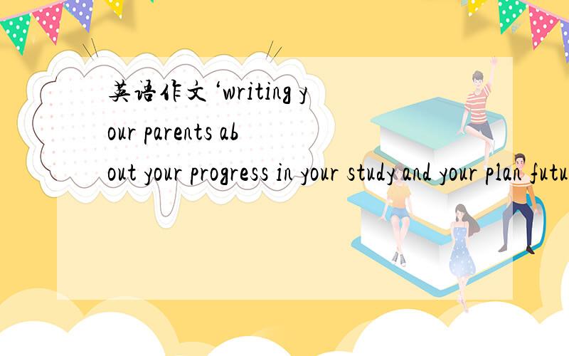 英语作文‘writing your parents about your progress in your study and your plan future job’‘现在要用.100字以上就可以,鸡毛文件!