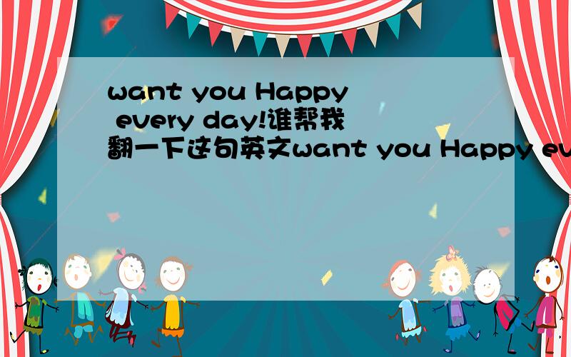 want you Happy every day!谁帮我翻一下这句英文want you Happy every day!