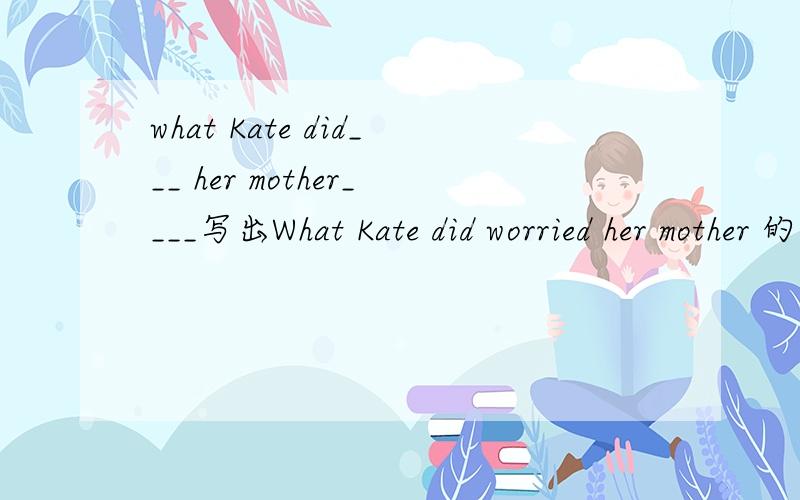what Kate did___ her mother____写出What Kate did worried her mother 的同义句
