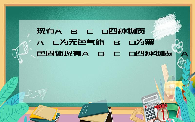 现有A、B、C、D四种物质,A、C为无色气体,B、D为黑色固体现有A、B、C、D四种物质,A、C为无色气体,B、D为黑色粉末,C与D在一定条件下能生成A,A和D都能跟B反应生成C和另一种红色固体E,其中C能跟
