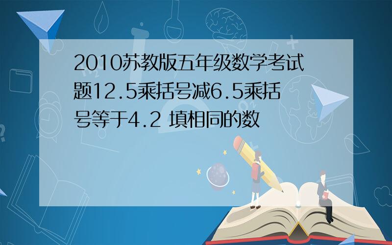 2010苏教版五年级数学考试题12.5乘括号减6.5乘括号等于4.2 填相同的数