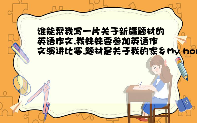 谁能帮我写一片关于新疆题材的英语作文,我妹妹要参加英语作文演讲比赛,题材是关于我的家乡My hometown--xinjiang