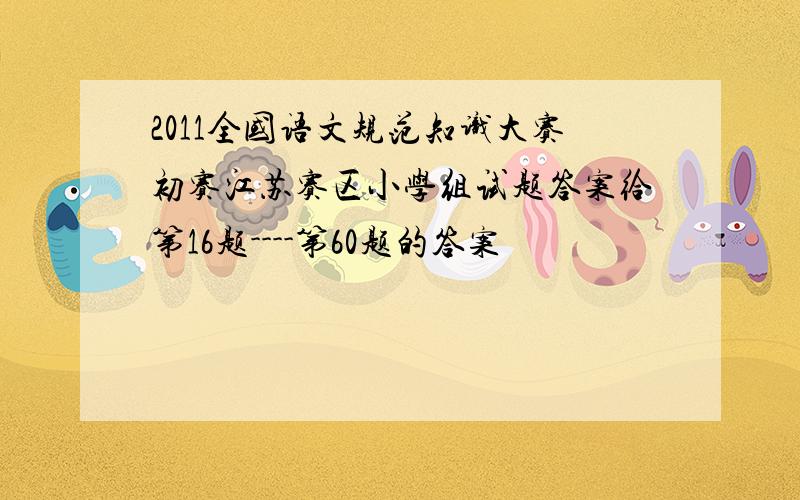 2011全国语文规范知识大赛初赛江苏赛区小学组试题答案给第16题----第60题的答案