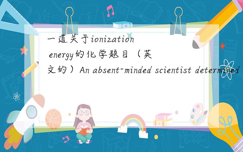 一道关于ionization energy的化学题目（英文的）An absent-minded scientist determined the ionization energy of four consecutive elements in the periodic table (abbreviated W,X,Y and Z).The data are summarized below:ElementIonization Energy