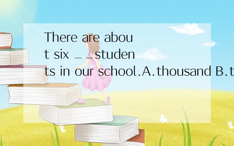 There are about six __students in our school.A.thousand B.thousands of c.thousands D.thousand of