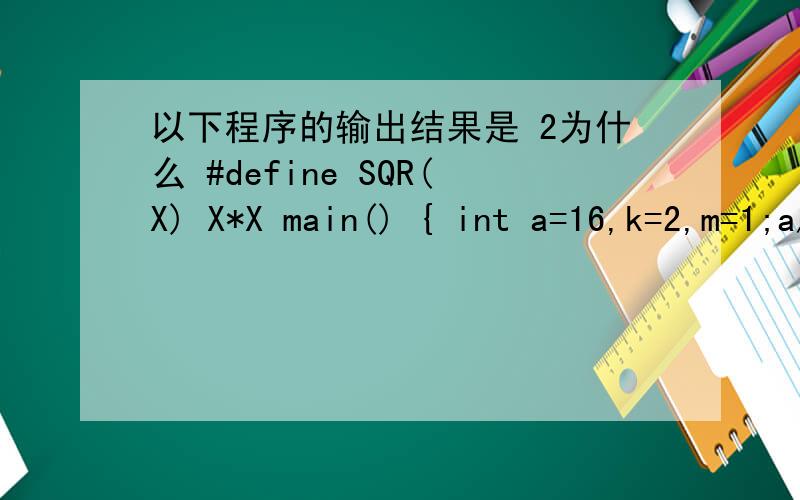 以下程序的输出结果是 2为什么 #define SQR(X) X*X main() { int a=16,k=2,m=1;a/=SQR(k+m)/SQR(k+m);prin