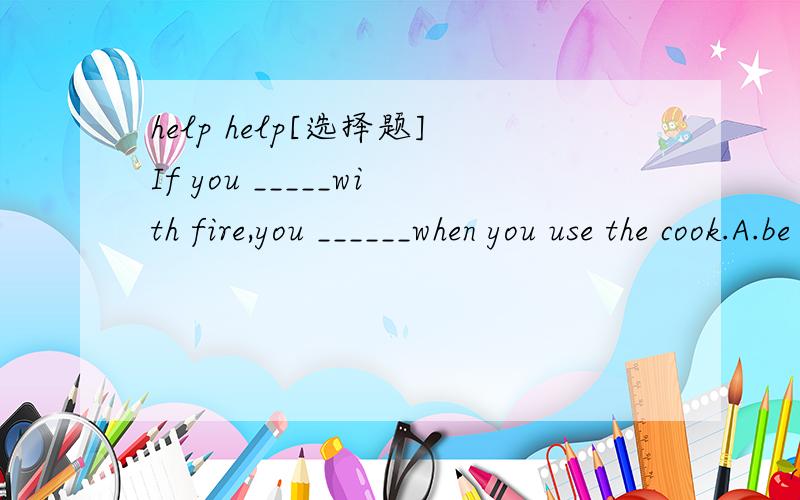 help help[选择题]If you _____with fire,you ______when you use the cook.A.be careful with; will be safeB.are careful with; will be safetyC.be careful with; will be saingD.are careful with; will be safe再问一道题:Everyone should _____the book o