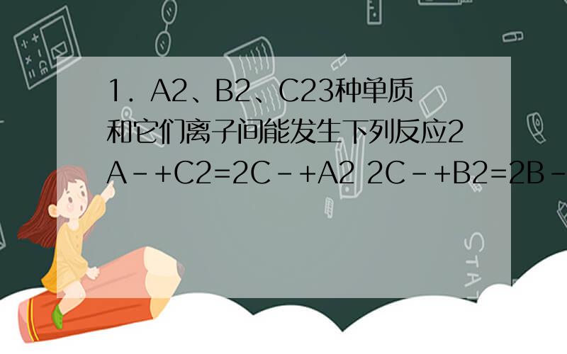 1．A2、B2、C23种单质和它们离子间能发生下列反应2A-+C2=2C-+A2 2C-+B2=2B-+C2 ,若X-能与C2发生反应2X-+C2=2C-+X2有关说法中不正确的是（ ）A．氧化性B2＞C2＞A2 B．还原性X-＞C-＞B-C．X2与B-能发生反应 D