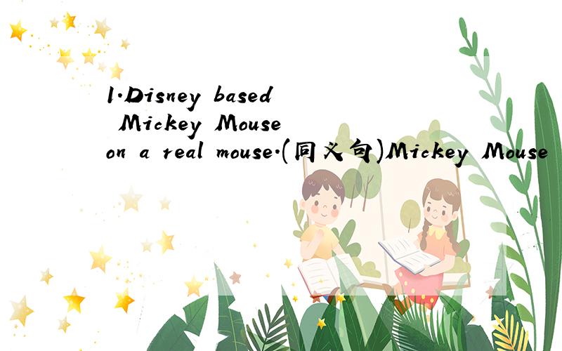 1.Disney based Mickey Mouse on a real mouse.(同义句)Mickey Mouse （ ）（ ）（ ）a real mouse.2.I like (that one).(对括号部分提问)3.How can I get to zoo,please?(同义句)() () () the zoo,please?4.It is not diffcult to learn English.(