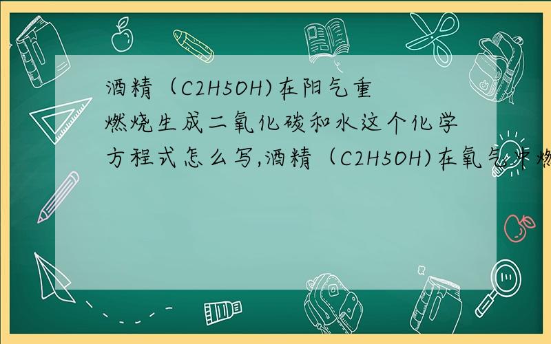 酒精（C2H5OH)在阳气重燃烧生成二氧化碳和水这个化学方程式怎么写,酒精（C2H5OH)在氧气中燃烧生成二氧化碳和水这个化学方程式怎么写,