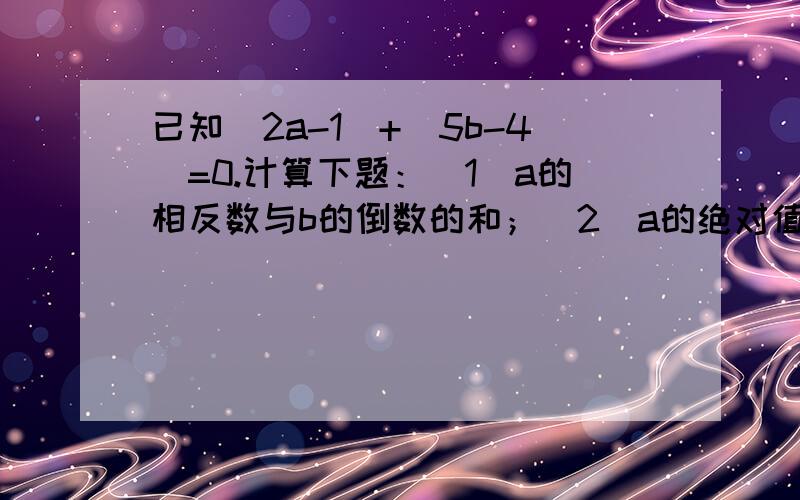 已知|2a-1|+|5b-4|=0.计算下题：（1）a的相反数与b的倒数的和；（2）a的绝对值与b的绝对值的和.