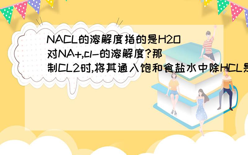 NACL的溶解度指的是H2O对NA+,cl-的溶解度?那制CL2时,将其通入饱和食盐水中除HCL是怎么回事?求详解