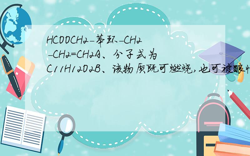 HCOOCH2-苯环-CH2-CH2=CH2A、分子式为C11H12O2B、该物质既可燃烧,也可被酸性高锰酸钾溶液氧化C、可与NaOH溶液反应,1mol该物质完全反应需NaOH的物质的量为1molD、该物质只能发生加成反应、水解反应
