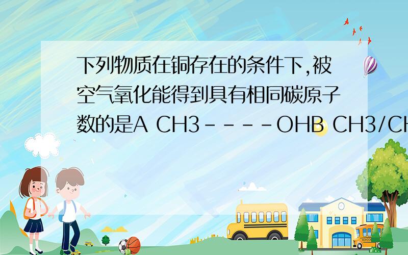 下列物质在铜存在的条件下,被空气氧化能得到具有相同碳原子数的是A CH3----OHB CH3/CH3--C---CH2---OH/CH3C CH3/CH3---C----CH2----CH2----CH3/OHD OH/CH3----C----CH3/CH3KKKKKKKKKKKKKK