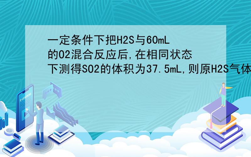 一定条件下把H2S与60mL的O2混合反应后,在相同状态下测得SO2的体积为37.5mL,则原H2S气体的体积为多少A37.5 mL  B40mL   C45mL    D60mL答案  A